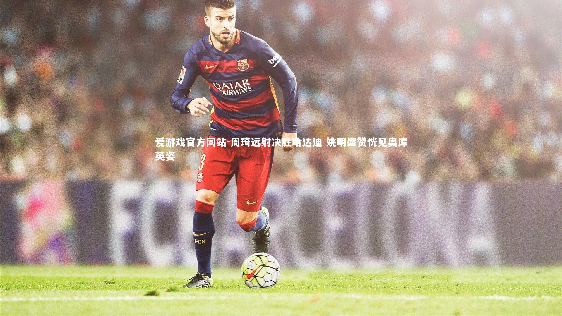 爱游戏官方网站-周琦远射决胜哈达迪 姚明盛赞恍见奥库英姿