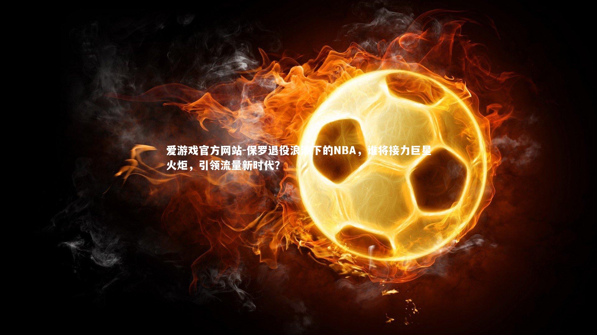 爱游戏官方网站-保罗退役浪潮下的NBA，谁将接力巨星火炬，引领流量新时代？